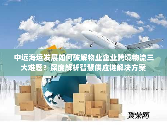中远海运发展如何破解物业企业跨境物流三大难题？深度解析智慧供应链解决方案