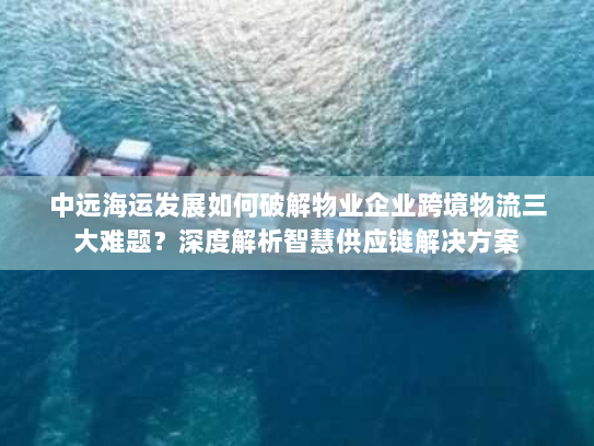 中远海运发展如何破解物业企业跨境物流三大难题？深度解析智慧供应链解决方案