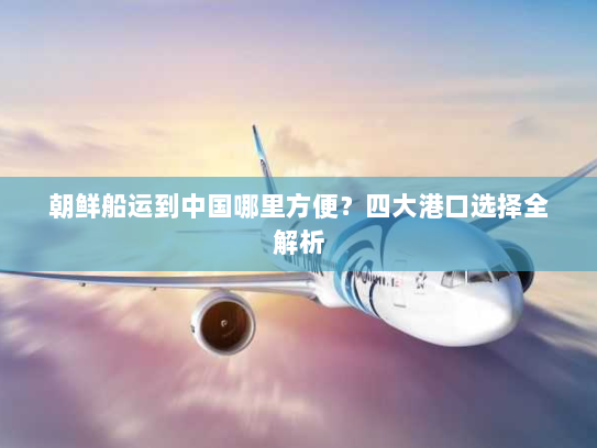 朝鲜船运到中国哪里方便？四大港口选择全解析