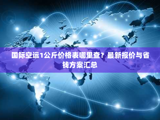 国际空运1公斤价格表哪里查？最新报价与省钱方案汇总