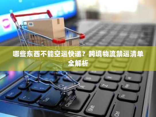 哪些东西不能空运快递？跨境物流禁运清单全解析