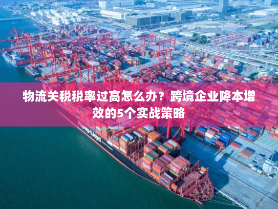 物流关税税率过高怎么办?跨境企业降本增效的5个实战策略 物流关税税率过高怎么办?跨境企业降本增效的5个实战策略