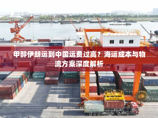 甲醇伊朗运到中国运费过高?海运成本与物流方案深度解析 甲醇伊朗运到中国运费过高?海运成本与物流方案深度解析