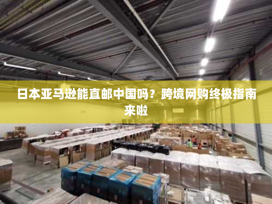 日本亚马逊能直邮中国吗?跨境网购终极指南来啦 日本亚马逊能直邮中国吗?跨境网购终极指南来啦