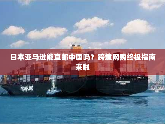 日本亚马逊能直邮中国吗?跨境网购终极指南来啦 日本亚马逊能直邮中国吗?跨境网购终极指南来啦