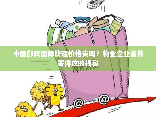 中国邮政国际快递价格贵吗？物业企业省钱寄件攻略揭秘