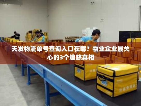 天发物流单号查询入口在哪？物业企业最关心的3个追踪真相