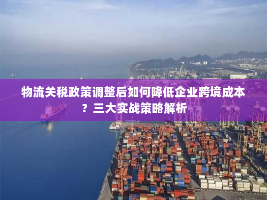 物流关税政策调整后如何降低企业跨境成本？三大实战策略解析