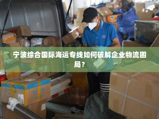 宁波综合国际海运专线如何破解企业物流困局? 宁波综合国际海运专线如何破解企业物流困局?