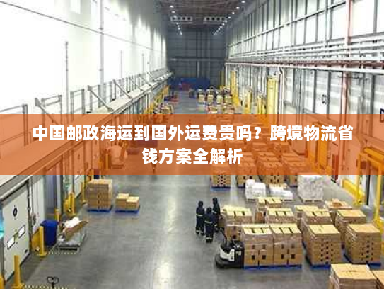 中国邮政海运到国外运费贵吗?跨境物流省钱方案全解析 中国邮政海运到国外运费贵吗?跨境物流省钱方案全解析