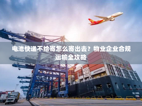 电池快递不给寄怎么寄出去？物业企业合规运输全攻略