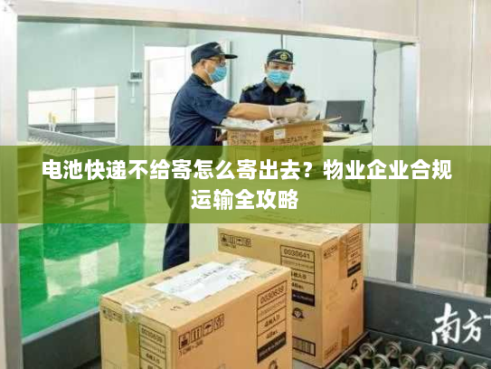 电池快递不给寄怎么寄出去？物业企业合规运输全攻略