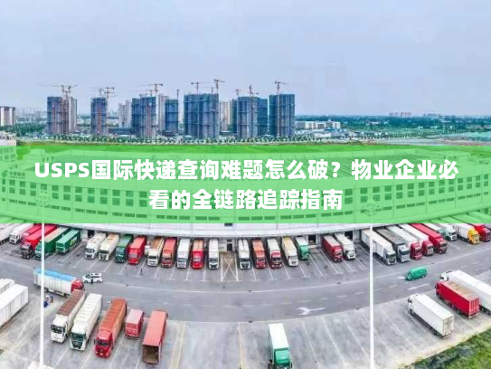 USPS国际快递查询难题怎么破？物业企业必看的全链路追踪指南