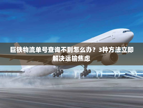 巨铁物流单号查询不到怎么办？3种方法立即解决运输焦虑