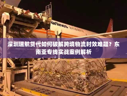 深圳瑞航货代如何破解跨境物流时效难题？东南亚专线实战案例解析