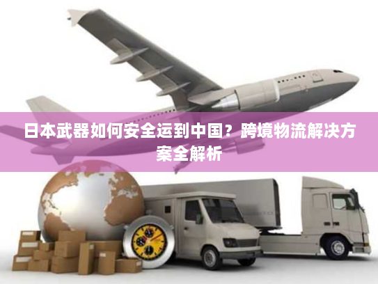 日本武器如何安全运到中国?跨境物流解决方案全解析 日本武器如何安全运到中国?跨境物流解决方案全解析