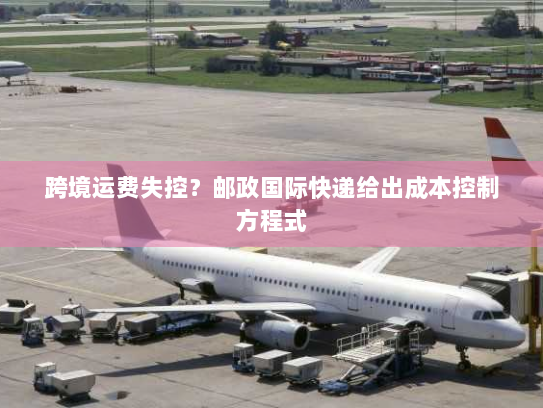 跨境运费失控?邮政国际快递给出成本控制方程式 跨境运费失控?邮政国际快递给出成本控制方程式