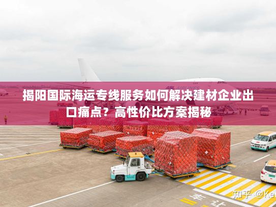 揭阳国际海运专线服务如何解决建材企业出口痛点？高性价比方案揭秘