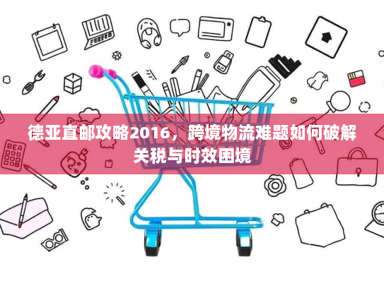 德亚直邮攻略2016，跨境物流难题如何破解关税与时效困境