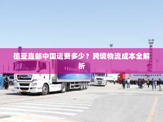 德亚直邮中国运费多少？跨境物流成本全解析