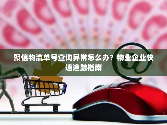 聚信物流单号查询异常怎么办？物业企业快速追踪指南