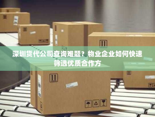 深圳货代公司查询难题？物业企业如何快速筛选优质合作方