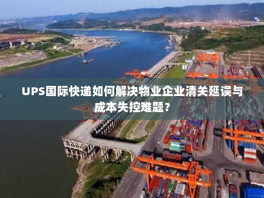 UPS国际快递如何解决物业企业清关延误与成本失控难题？