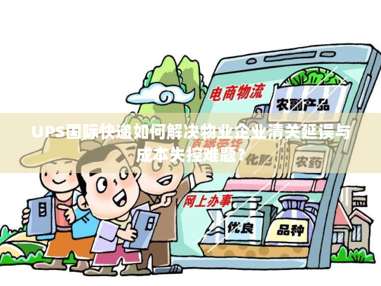 UPS国际快递如何解决物业企业清关延误与成本失控难题？