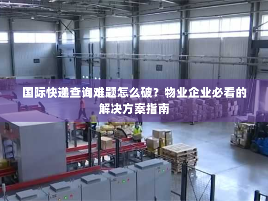 国际快递查询难题怎么破？物业企业必看的解决方案指南