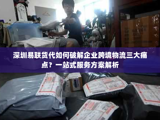 深圳易联货代如何破解企业跨境物流三大痛点?一站式服务方案解析 深圳易联货代如何破解企业跨境物流三大痛点?一站式服务方案解析