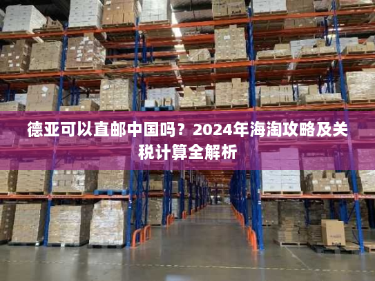 德亚可以直邮中国吗？2024年海淘攻略及关税计算全解析