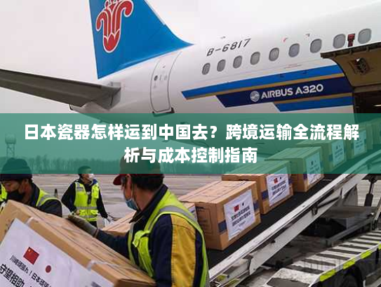 日本瓷器怎样运到中国去?跨境运输全流程解析与成本控制指南 日本瓷器怎样运到中国去?跨境运输全流程解析与成本控制指南