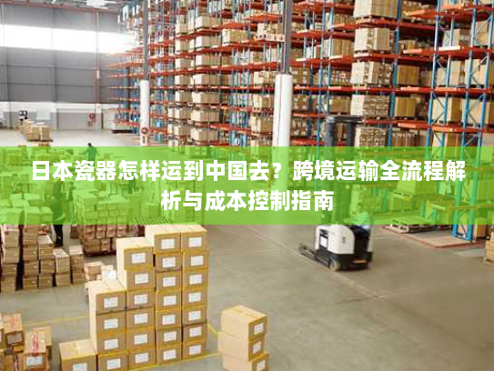 日本瓷器怎样运到中国去?跨境运输全流程解析与成本控制指南 日本瓷器怎样运到中国去?跨境运输全流程解析与成本控制指南
