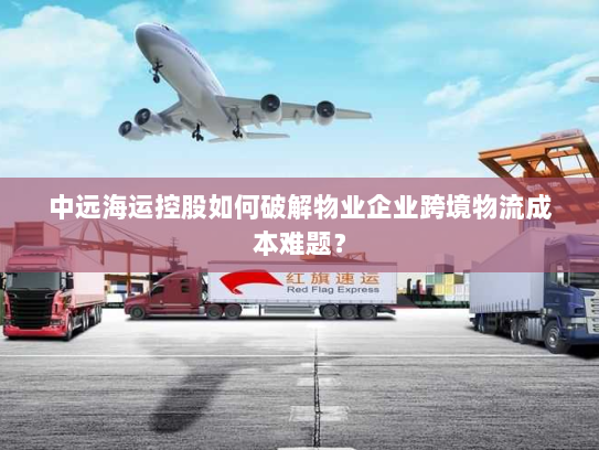 中远海运控股如何破解物业企业跨境物流成本难题？