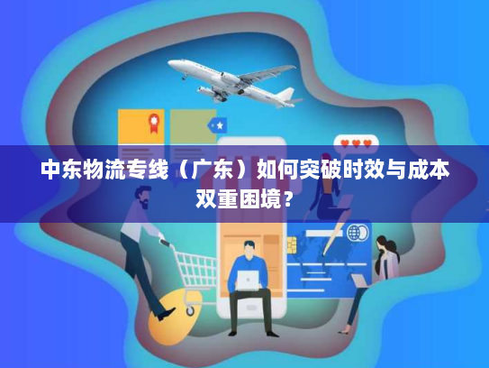 中东物流专线(广东)如何突破时效与成本双重困境? 中东物流专线(广东)如何突破时效与成本双重困境?