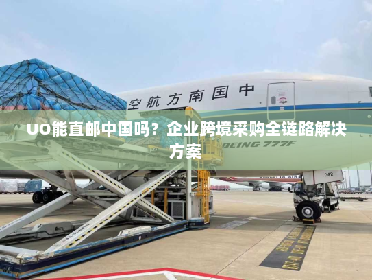 UO能直邮中国吗？企业跨境采购全链路解决方案