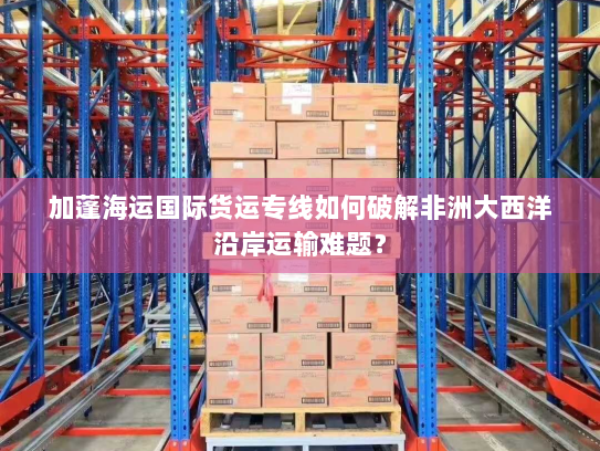 加蓬海运国际货运专线如何破解非洲大西洋沿岸运输难题？