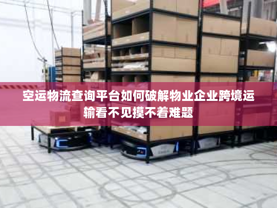 空运物流查询平台如何破解物业企业跨境运输看不见摸不着难题