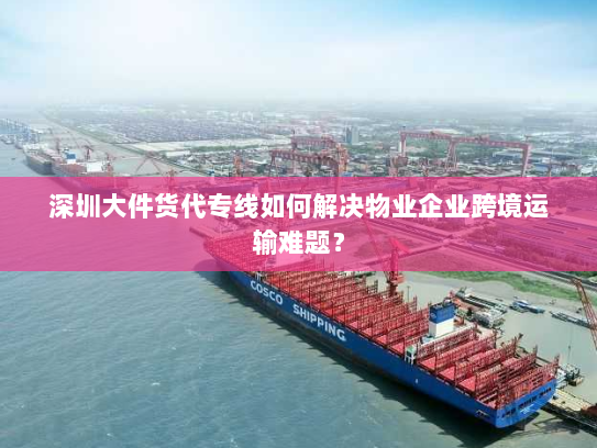 深圳大件货代专线如何解决物业企业跨境运输难题? 深圳大件货代专线如何解决物业企业跨境运输难题?