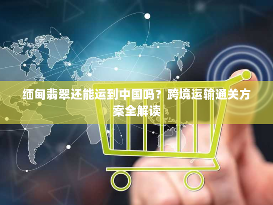 缅甸翡翠还能运到中国吗？跨境运输通关方案全解读