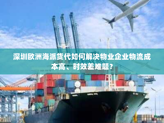深圳欧洲海派货代如何解决物业企业物流成本高、时效差难题？
