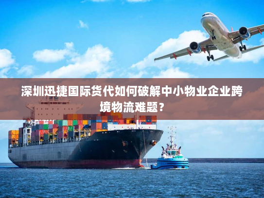 深圳迅捷国际货代如何破解中小物业企业跨境物流难题？