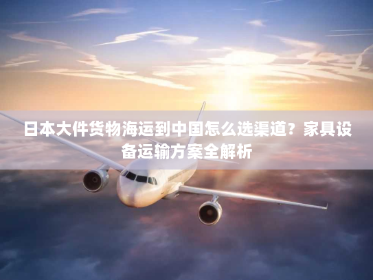 日本大件货物海运到中国怎么选渠道？家具设备运输方案全解析