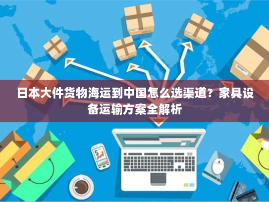 日本大件货物海运到中国怎么选渠道？家具设备运输方案全解析