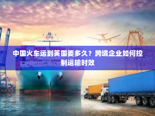 中国火车运到英国要多久?跨境企业如何控制运输时效 中国火车运到英国要多久?跨境企业如何控制运输时效