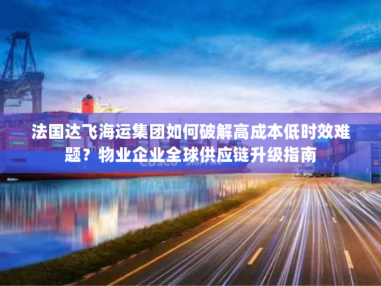 法国达飞海运集团如何破解高成本低时效难题？物业企业全球供应链升级指南