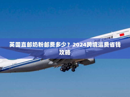 英国直邮奶粉邮费多少?2024跨境运费省钱攻略 英国直邮奶粉邮费多少?2024跨境运费省钱攻略