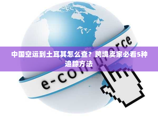 中国空运到土耳其怎么查？跨境卖家必看5种追踪方法
