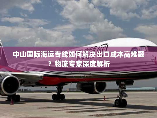 中山国际海运专线如何解决出口成本高难题？物流专家深度解析