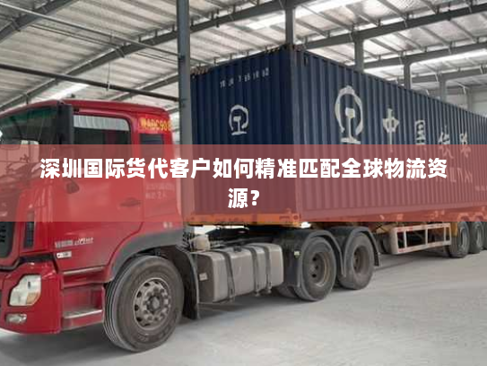 深圳国际货代客户如何精准匹配全球物流资源? 深圳国际货代客户如何精准匹配全球物流资源?